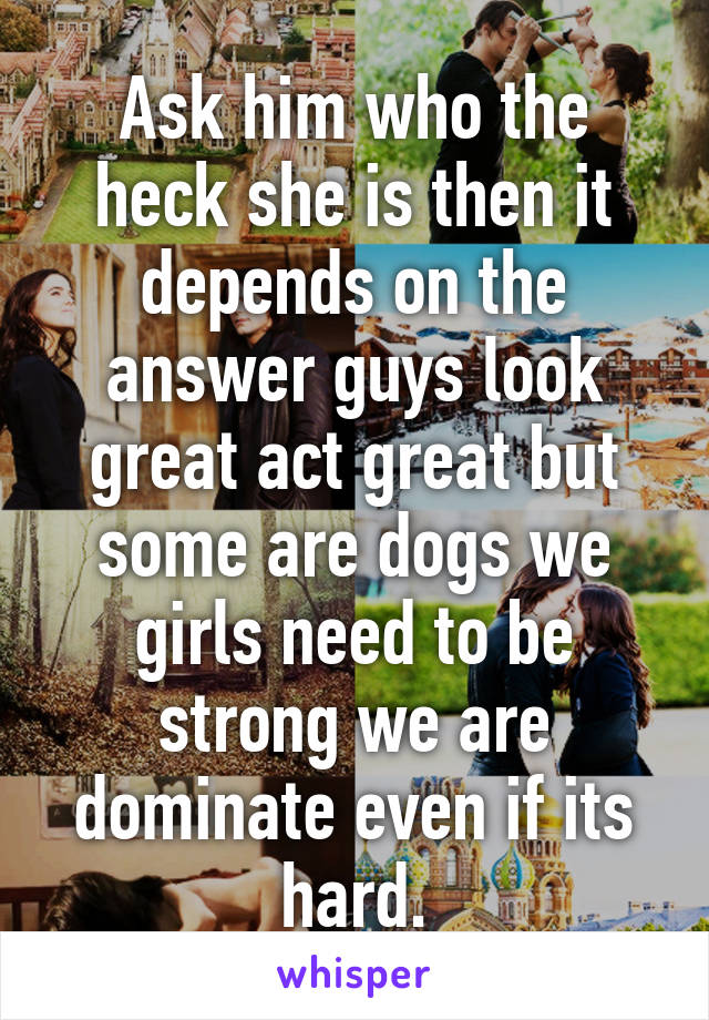 Ask him who the heck she is then it depends on the answer guys look great act great but some are dogs we girls need to be strong we are dominate even if its hard.