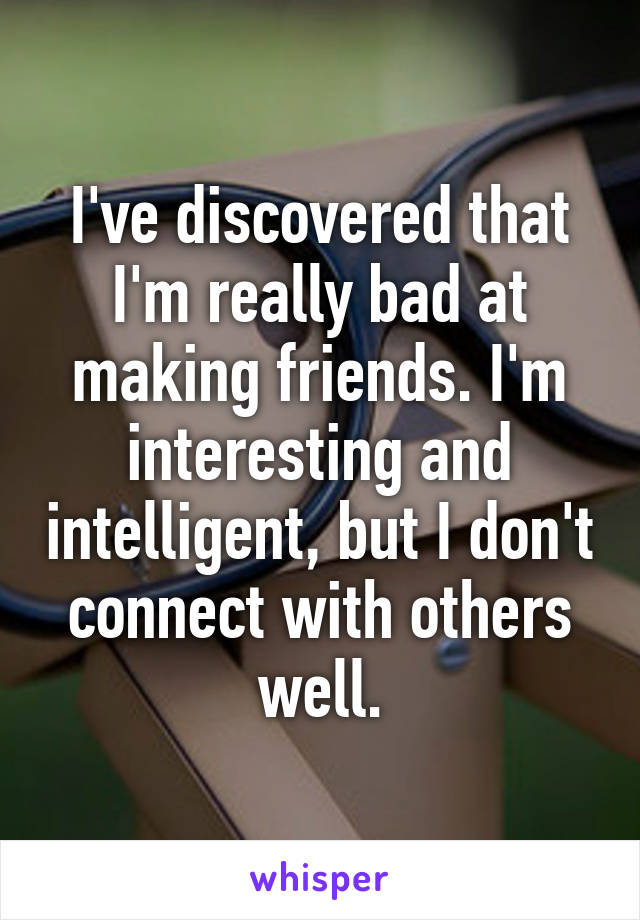 I've discovered that I'm really bad at making friends. I'm interesting and intelligent, but I don't connect with others well.
