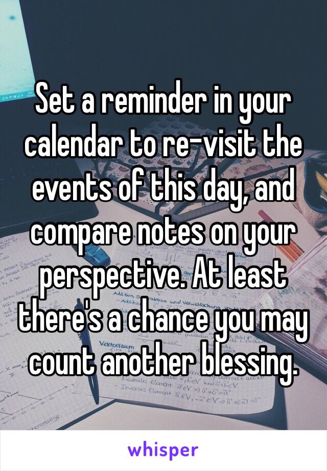 Set a reminder in your calendar to re-visit the events of this day, and compare notes on your perspective. At least there's a chance you may count another blessing. 