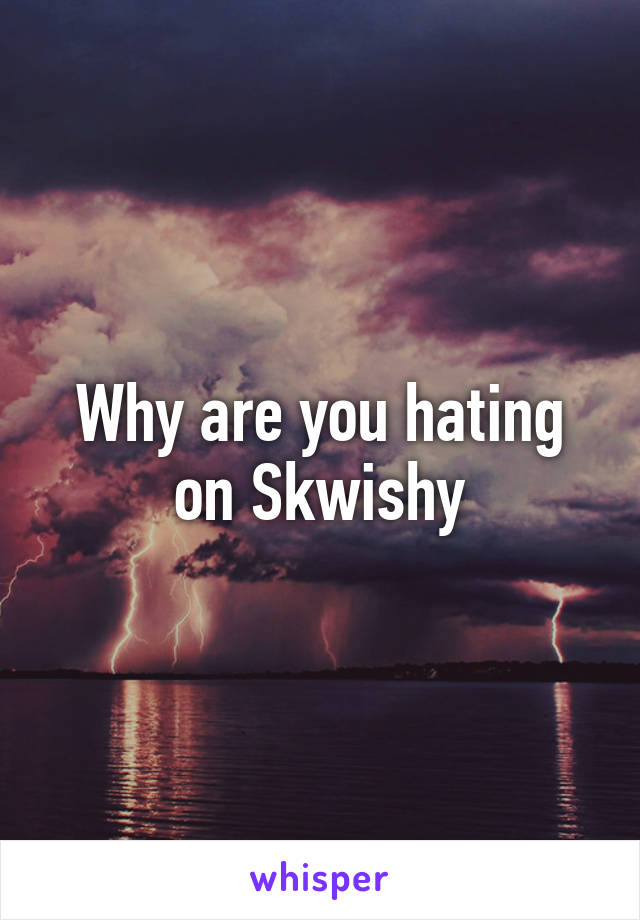 Why are you hating on Skwishy