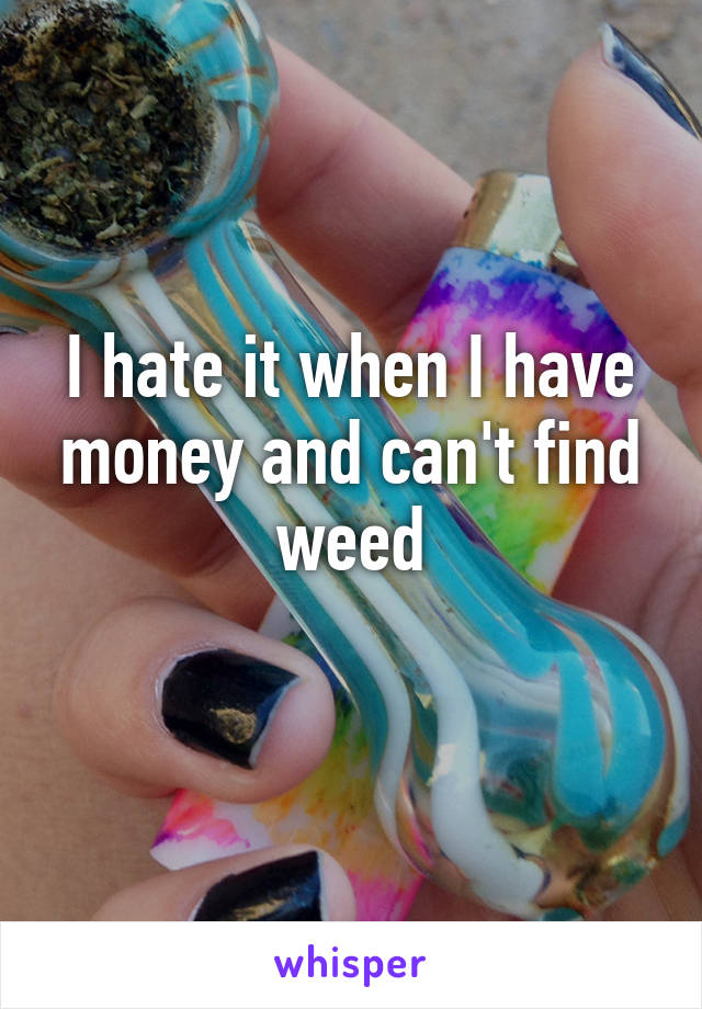 I hate it when I have money and can't find weed
