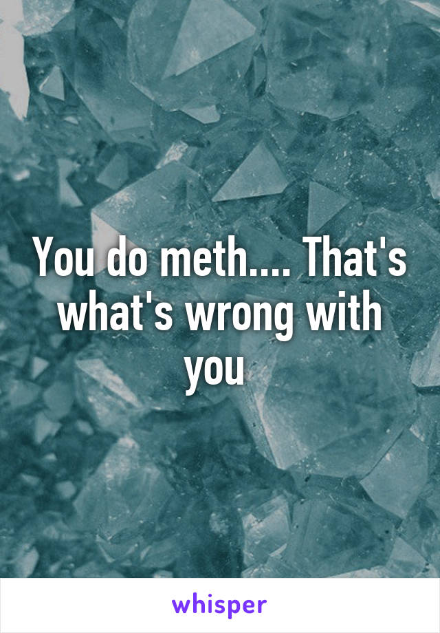 You do meth.... That's what's wrong with you 