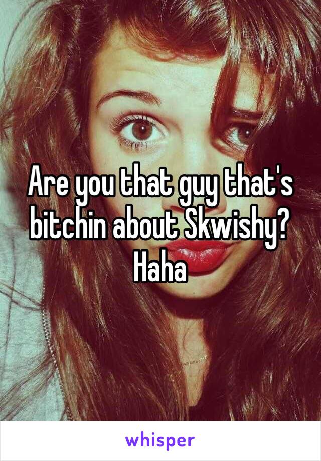 Are you that guy that's bitchin about Skwishy? Haha