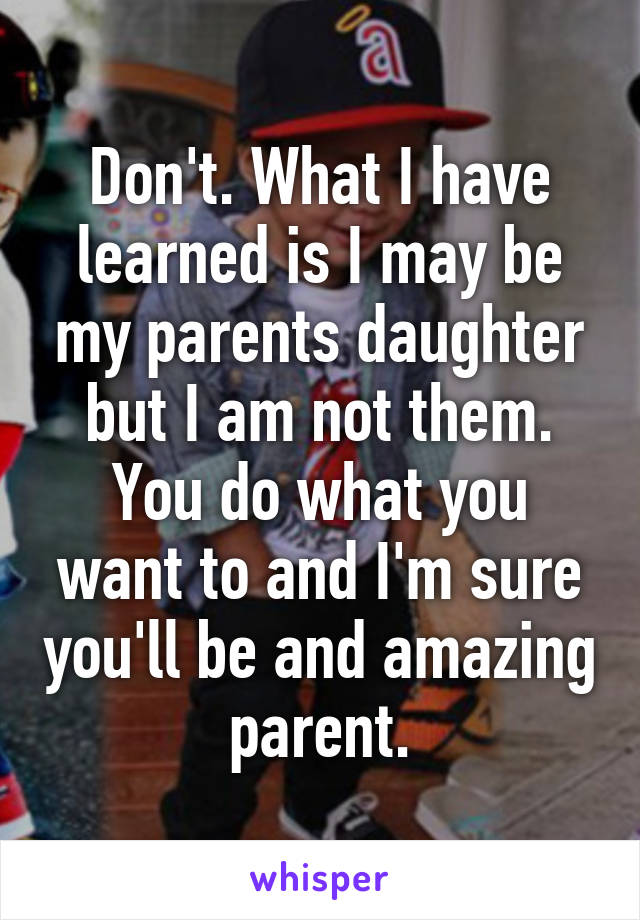 Don't. What I have learned is I may be my parents daughter but I am not them. You do what you want to and I'm sure you'll be and amazing parent.