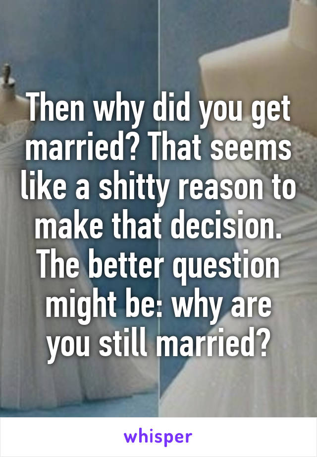 Then why did you get married? That seems like a shitty reason to make that decision.
The better question might be: why are you still married?