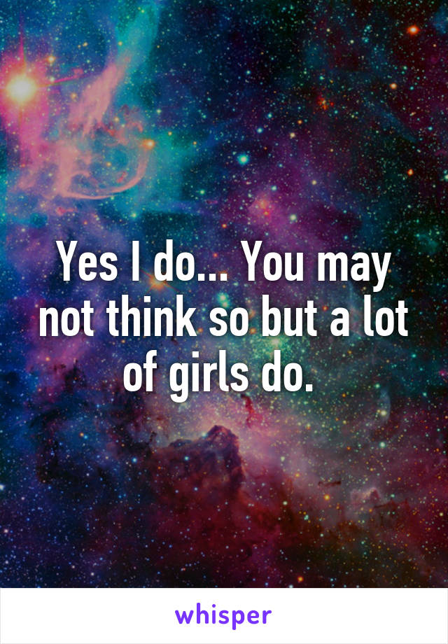 Yes I do... You may not think so but a lot of girls do. 