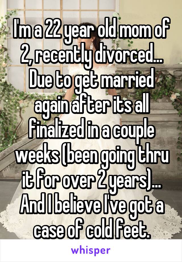 I'm a 22 year old mom of 2, recently divorced...
Due to get married again after its all finalized in a couple weeks (been going thru it for over 2 years)...
And I believe I've got a case of cold feet.
