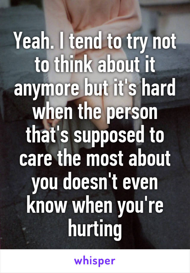 Yeah. I tend to try not to think about it anymore but it's hard when the person that's supposed to care the most about you doesn't even know when you're hurting