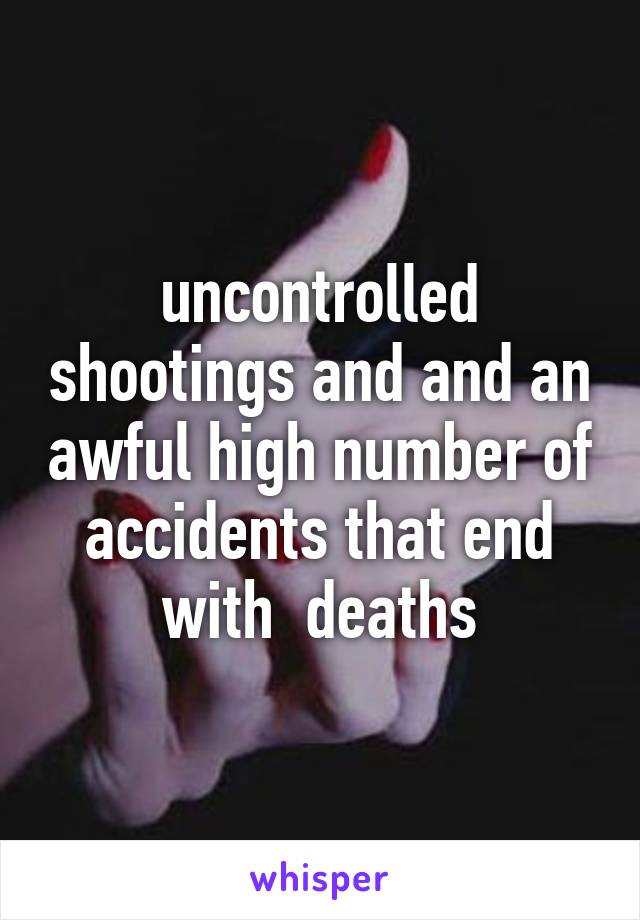 uncontrolled shootings and and an awful high number of accidents that end with  deaths