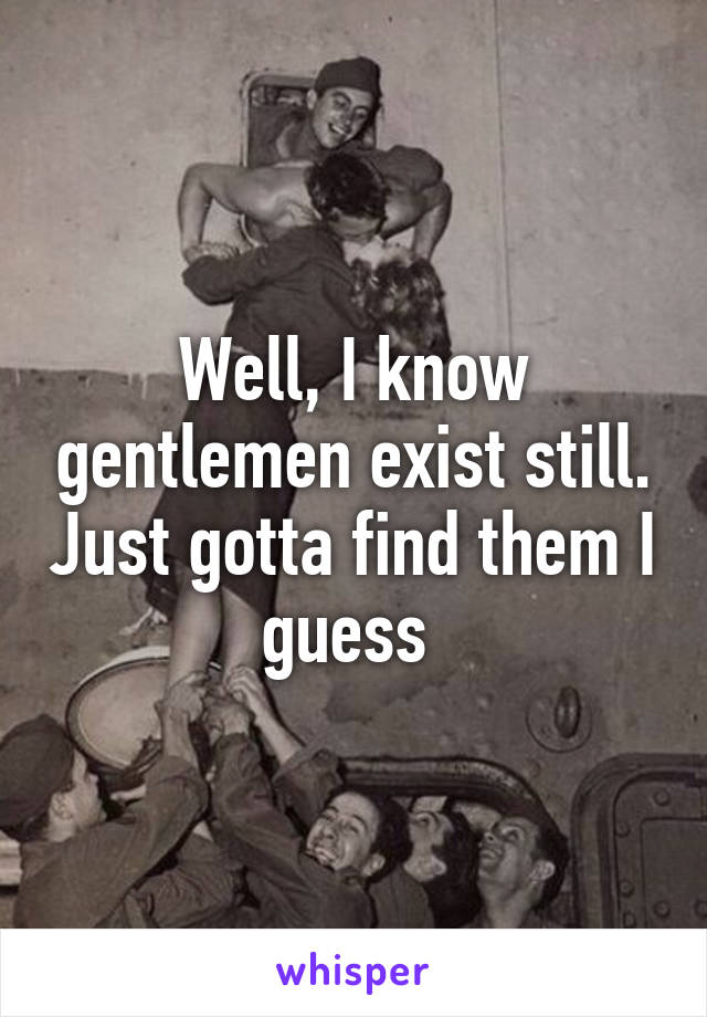 Well, I know gentlemen exist still. Just gotta find them I guess 