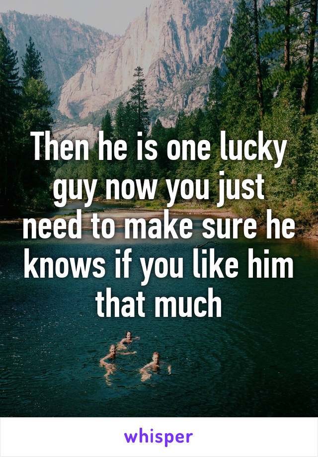 Then he is one lucky guy now you just need to make sure he knows if you like him that much