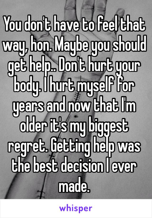 You don't have to feel that way, hon. Maybe you should get help.. Don't hurt your body. I hurt myself for years and now that I'm older it's my biggest regret. Getting help was the best decision I ever made. 