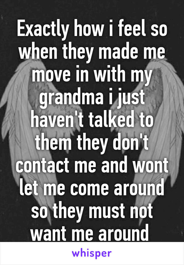 Exactly how i feel so when they made me move in with my grandma i just haven't talked to them they don't contact me and wont let me come around so they must not want me around 