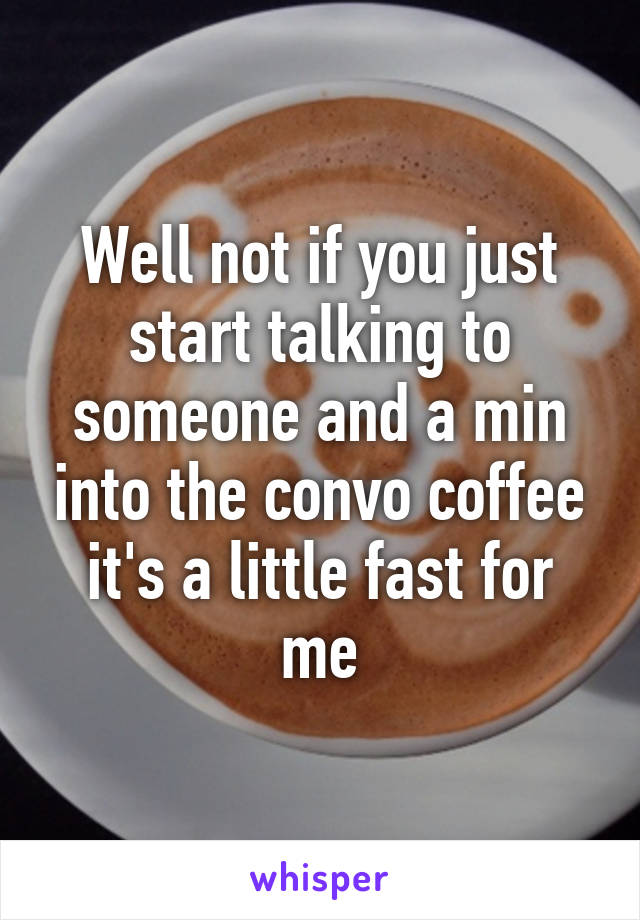 Well not if you just start talking to someone and a min into the convo coffee it's a little fast for me