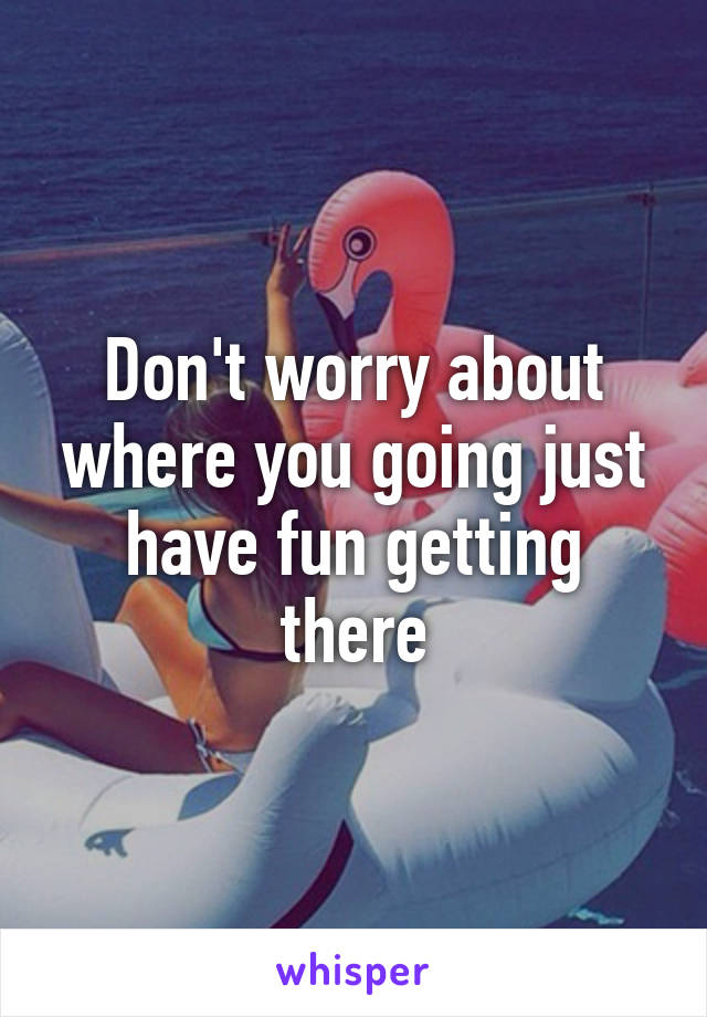 Don't worry about where you going just have fun getting there