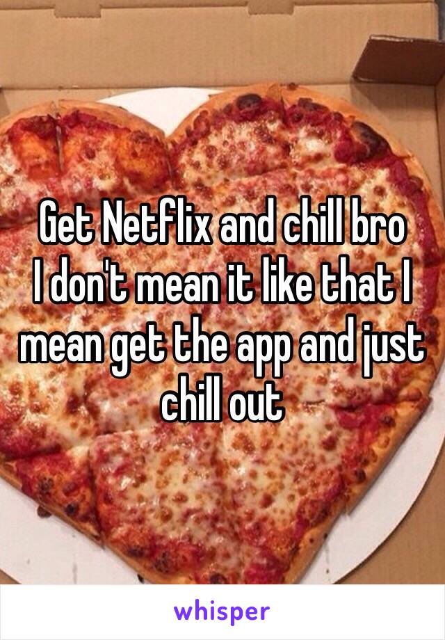 Get Netflix and chill bro 
I don't mean it like that I mean get the app and just chill out 