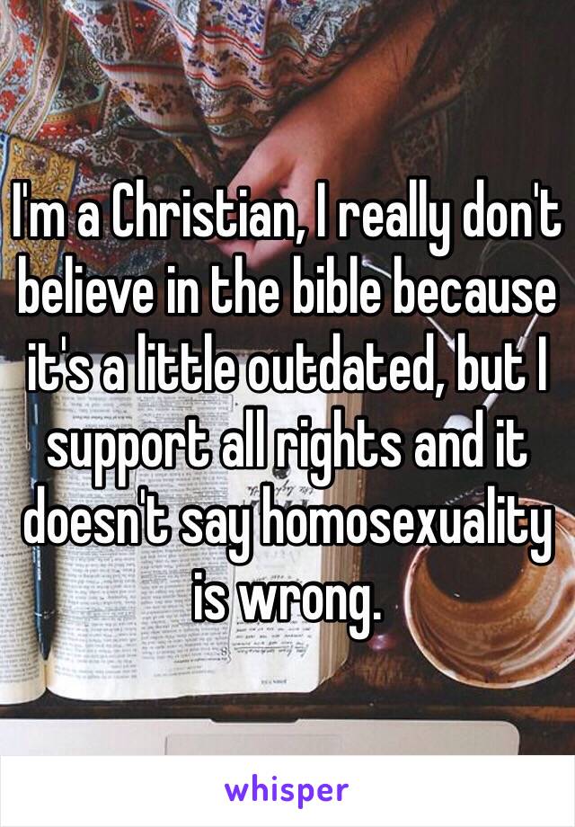 I'm a Christian, I really don't believe in the bible because it's a little outdated, but I support all rights and it doesn't say homosexuality is wrong.
