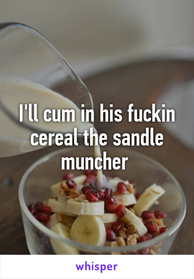 I'll cum in his fuckin cereal the sandle muncher 