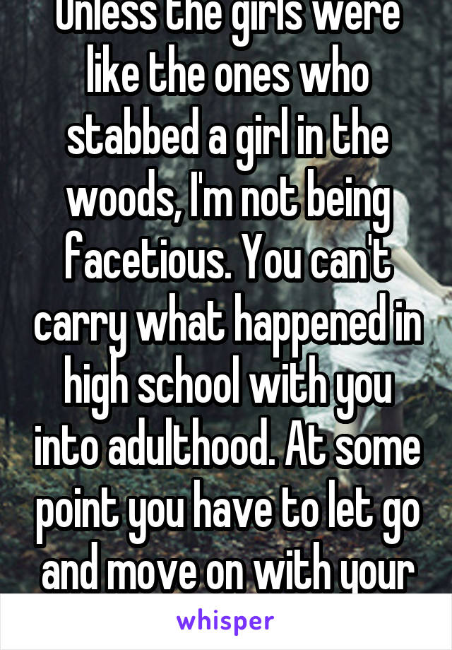 Unless the girls were like the ones who stabbed a girl in the woods, I'm not being facetious. You can't carry what happened in high school with you into adulthood. At some point you have to let go and move on with your life