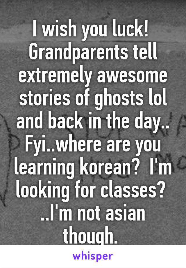I wish you luck! 
Grandparents tell extremely awesome stories of ghosts lol and back in the day..
Fyi..where are you learning korean?  I'm looking for classes? 
..I'm not asian though. 