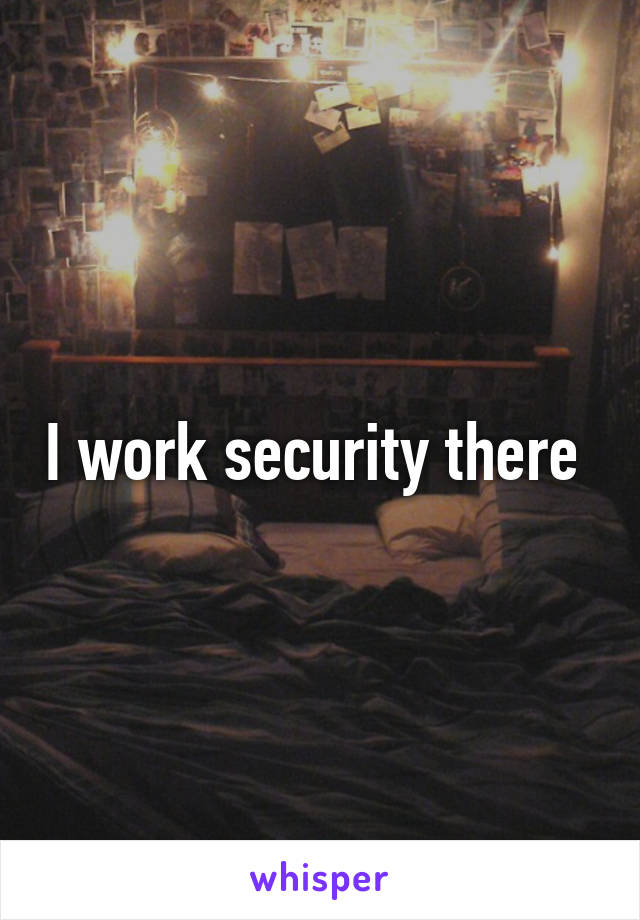 I work security there 