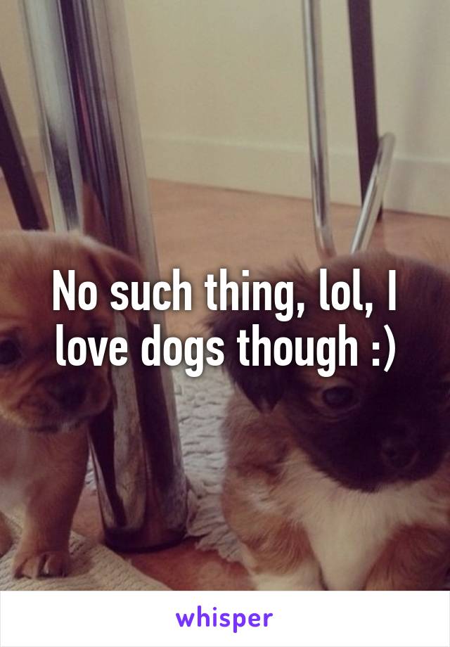 No such thing, lol, I love dogs though :)