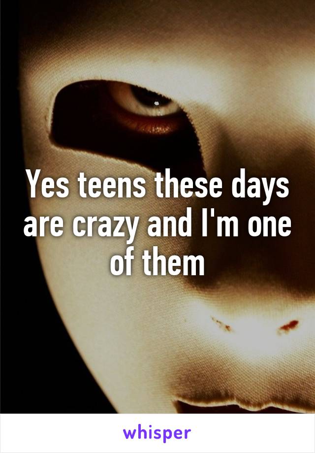 Yes teens these days are crazy and I'm one of them