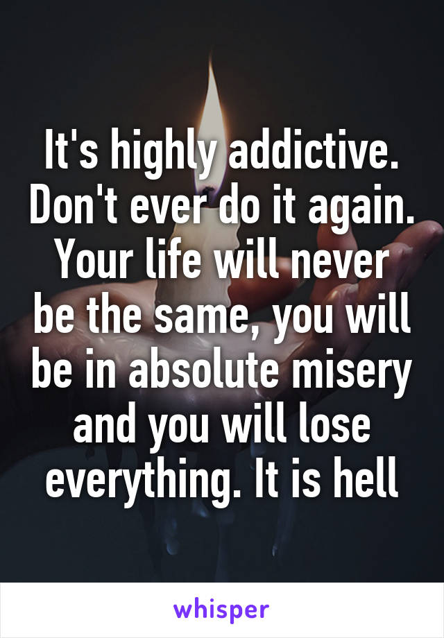 It's highly addictive. Don't ever do it again. Your life will never be the same, you will be in absolute misery and you will lose everything. It is hell