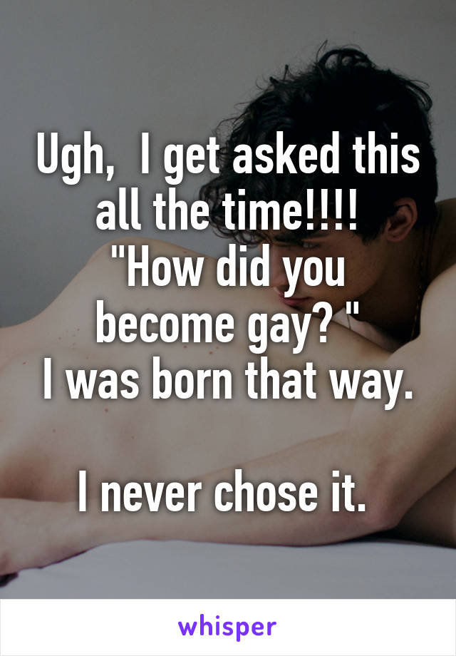 Ugh,  I get asked this all the time!!!!
"How did you become gay? "
I was born that way. 
I never chose it. 