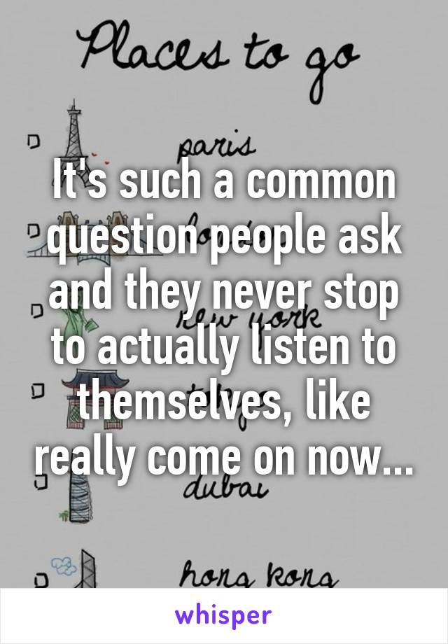 It's such a common question people ask and they never stop to actually listen to themselves, like really come on now...