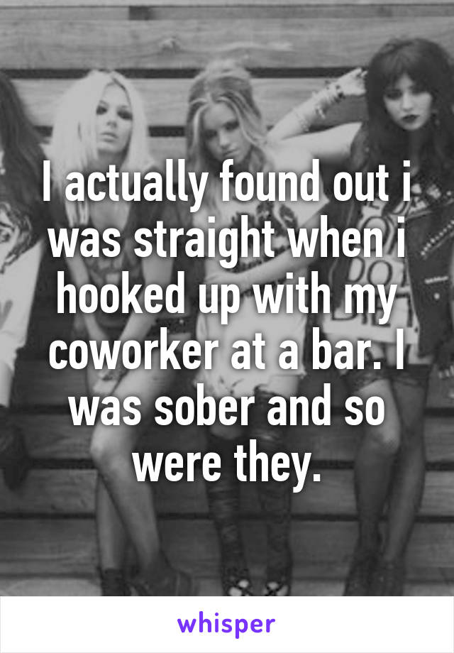 I actually found out i was straight when i hooked up with my coworker at a bar. I was sober and so were they.