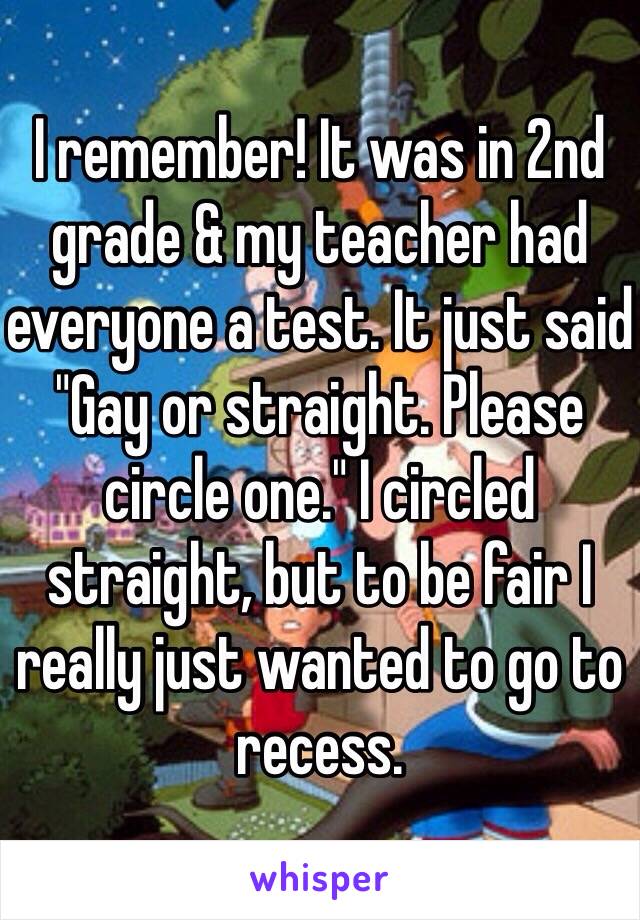 I remember! It was in 2nd grade & my teacher had everyone a test. It just said "Gay or straight. Please circle one." I circled straight, but to be fair I really just wanted to go to recess.