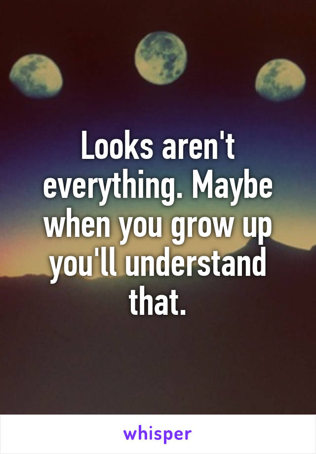 Looks aren't everything. Maybe when you grow up you'll understand that.