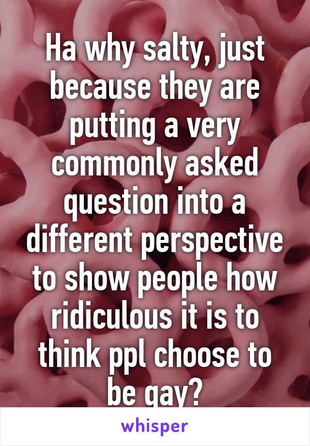 Ha why salty, just because they are putting a very commonly asked question into a different perspective to show people how ridiculous it is to think ppl choose to be gay?