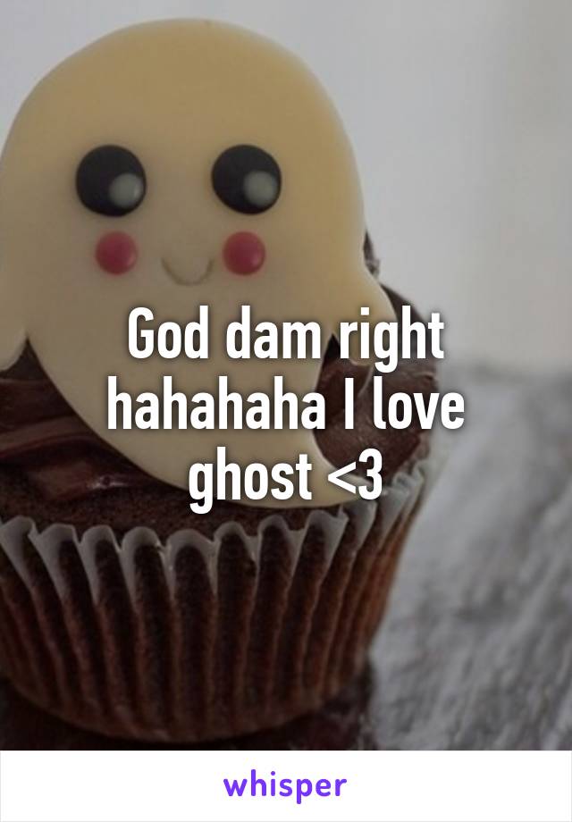 God dam right hahahaha I love ghost <3