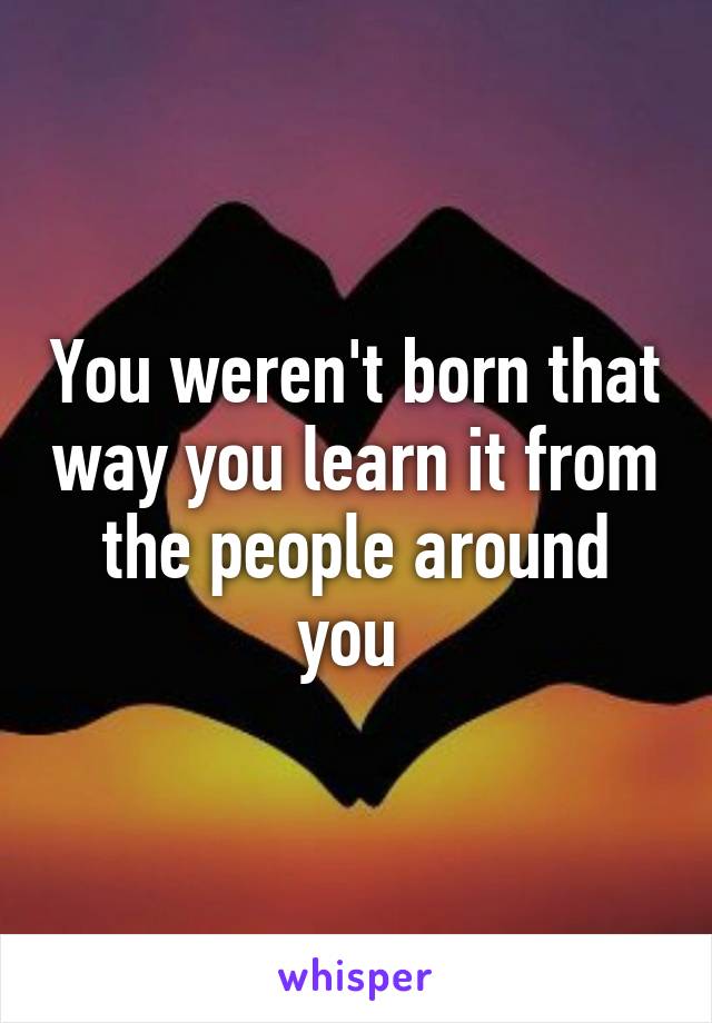 You weren't born that way you learn it from the people around you 