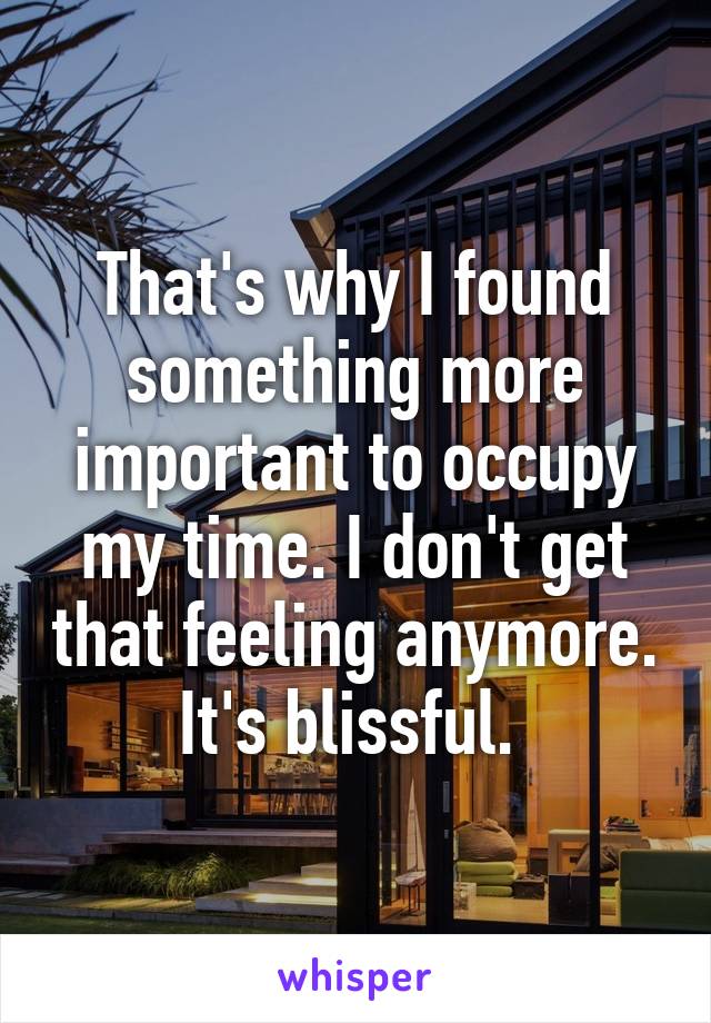 That's why I found something more important to occupy my time. I don't get that feeling anymore. It's blissful. 