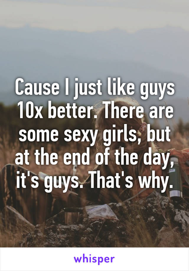 Cause I just like guys 10x better. There are some sexy girls, but at the end of the day, it's guys. That's why.