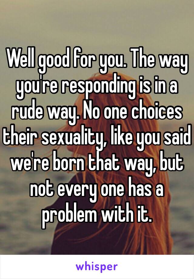 Well good for you. The way you're responding is in a rude way. No one choices their sexuality, like you said we're born that way, but not every one has a problem with it. 