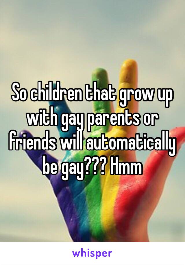 So children that grow up with gay parents or friends will automatically be gay??? Hmm 