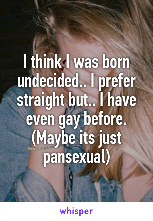 I think I was born undecided.. I prefer straight but.. I have even gay before. (Maybe its just pansexual)