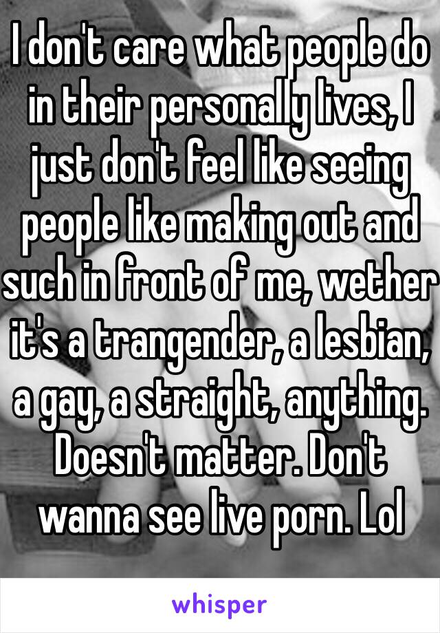 I don't care what people do in their personally lives, I just don't feel like seeing people like making out and such in front of me, wether it's a trangender, a lesbian, a gay, a straight, anything. Doesn't matter. Don't wanna see live porn. Lol 