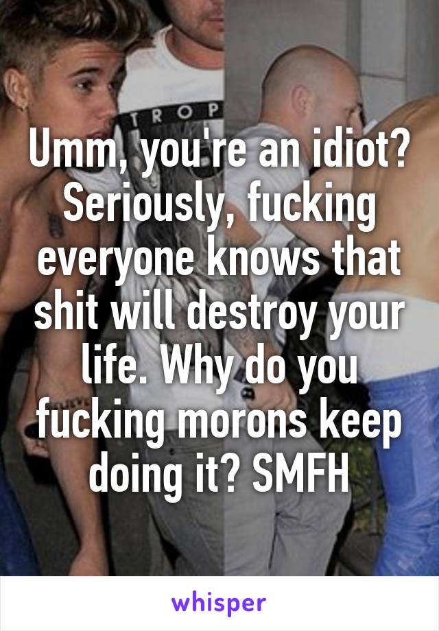 Umm, you're an idiot?
Seriously, fucking everyone knows that shit will destroy your life. Why do you fucking morons keep doing it? SMFH