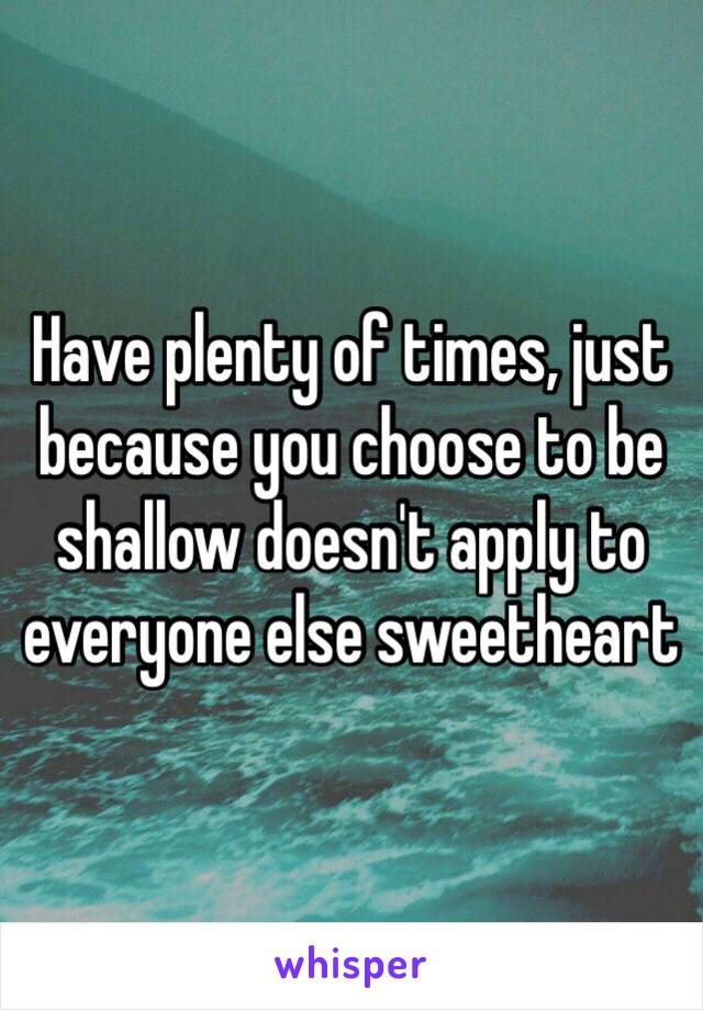 Have plenty of times, just because you choose to be shallow doesn't apply to everyone else sweetheart 