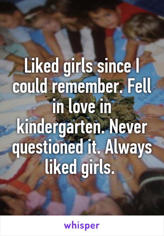 Liked girls since I could remember. Fell in love in kindergarten. Never questioned it. Always liked girls. 