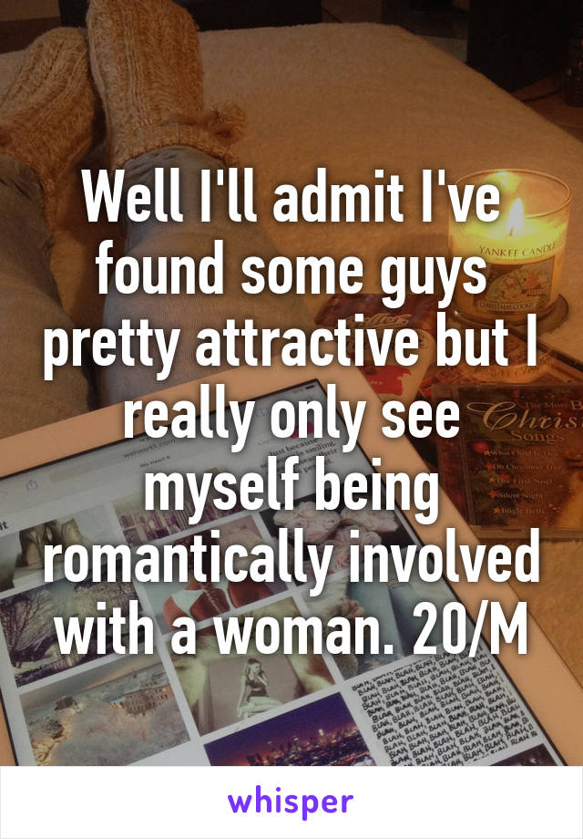 Well I'll admit I've found some guys pretty attractive but I really only see myself being romantically involved with a woman. 20/M