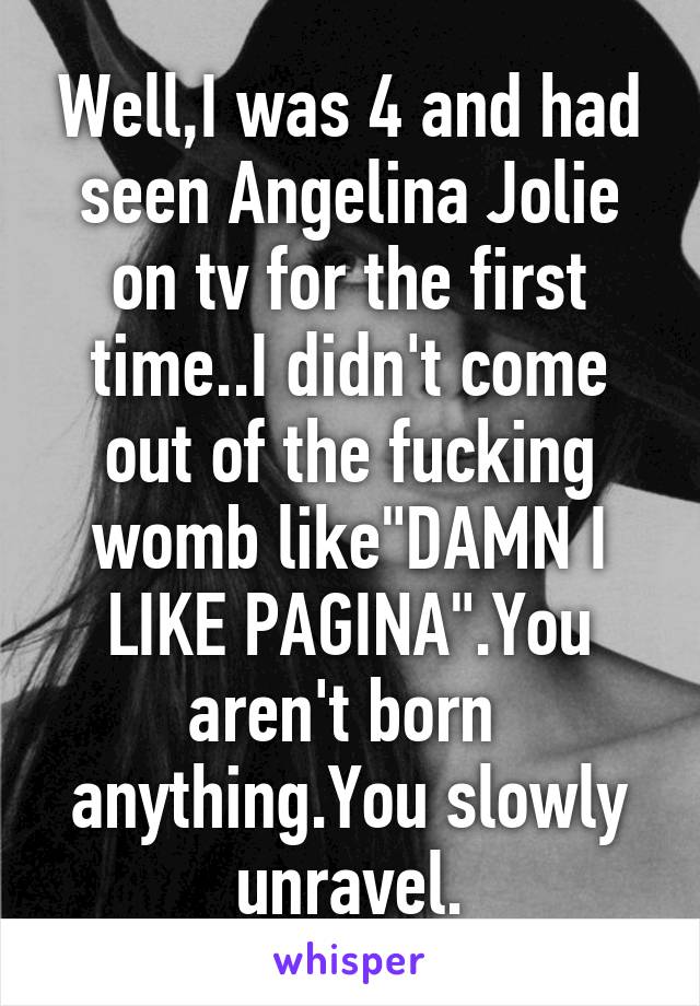 Well,I was 4 and had seen Angelina Jolie on tv for the first time..I didn't come out of the fucking womb like"DAMN I LIKE PAGINA".You aren't born  anything.You slowly unravel.