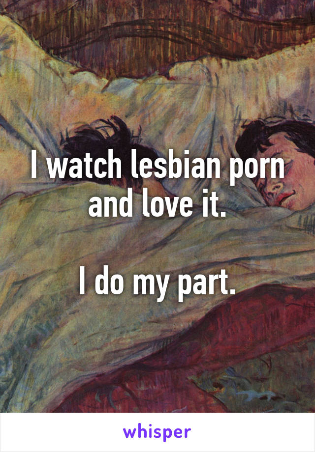 I watch lesbian porn and love it.

I do my part.