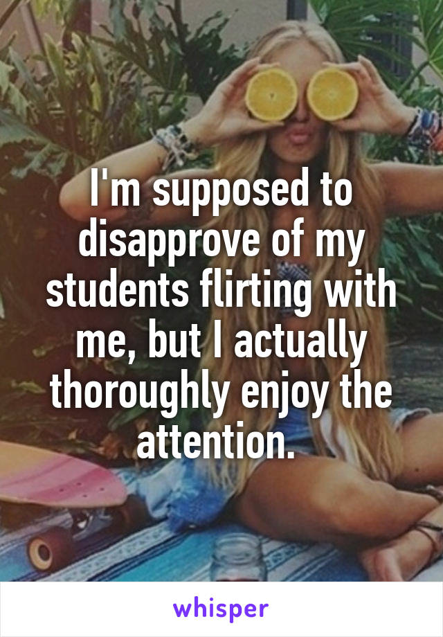 I'm supposed to disapprove of my students flirting with me, but I actually thoroughly enjoy the attention. 