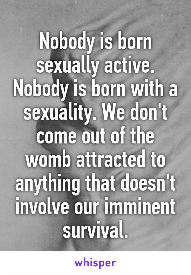 Nobody is born sexually active. Nobody is born with a sexuality. We don't come out of the womb attracted to anything that doesn't involve our imminent survival.